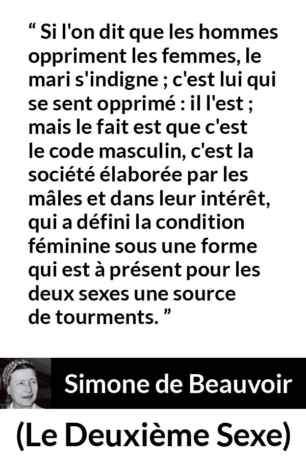 Citation de Simone de Beauvoir sur l'oppression tirée du Deuxième Sexe - Si l'on dit que les hommes oppriment les femmes, le mari s'indigne ; c'est lui qui se sent opprimé : il l'est ; mais le fait est que c'est le code masculin, c'est la société élaborée par les mâles et dans leur intérêt, qui a défini la condition féminine sous une forme qui est à présent pour les deux sexes une source de tourments.