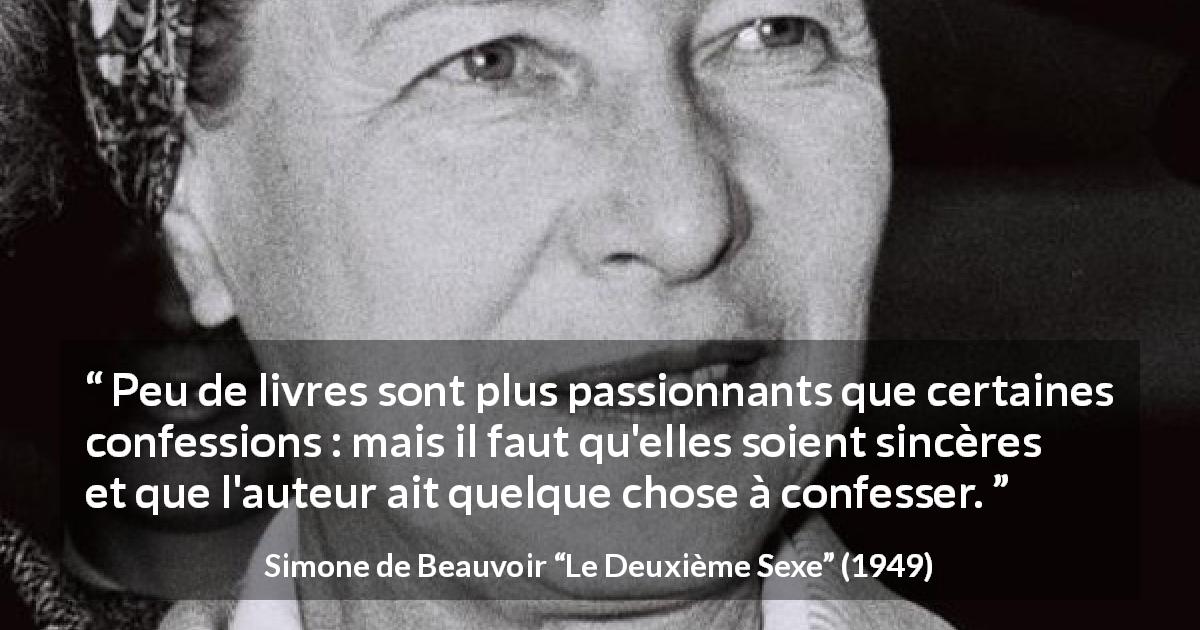 Citation de Simone de Beauvoir sur la confession tirée du Deuxième Sexe - Peu de livres sont plus passionnants que certaines confessions : mais il faut qu'elles soient sincères et que l'auteur ait quelque chose à confesser.