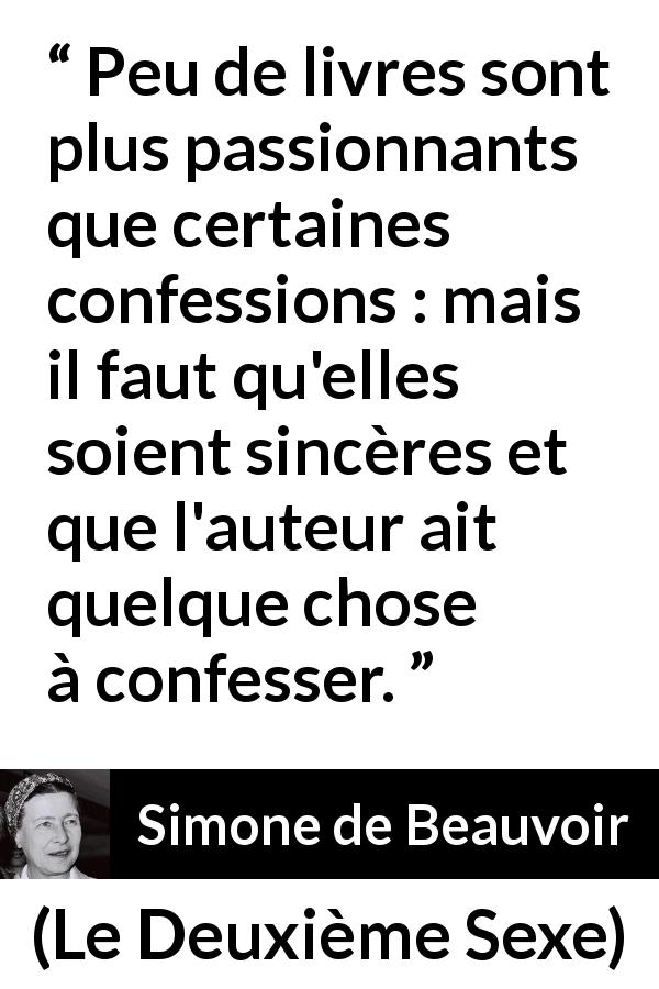 Citation de Simone de Beauvoir sur la confession tirée du Deuxième Sexe - Peu de livres sont plus passionnants que certaines confessions : mais il faut qu'elles soient sincères et que l'auteur ait quelque chose à confesser.