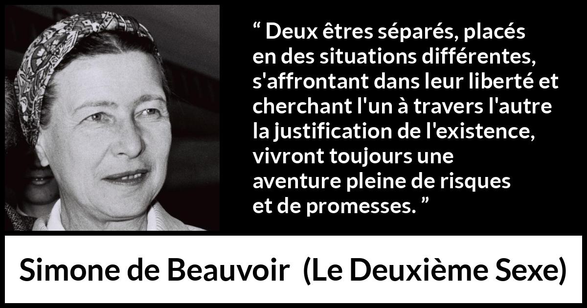 Citation de Simone de Beauvoir sur la liberté tirée du Deuxième Sexe - Deux êtres séparés, placés en des situations différentes, s'affrontant dans leur liberté et cherchant l'un à travers l'autre la justification de l'existence, vivront toujours une aventure pleine de risques et de promesses.