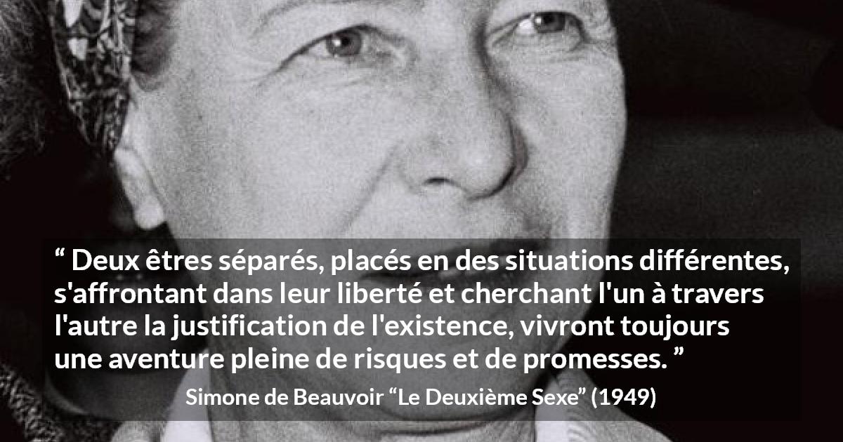 Citation de Simone de Beauvoir sur la liberté tirée du Deuxième Sexe - Deux êtres séparés, placés en des situations différentes, s'affrontant dans leur liberté et cherchant l'un à travers l'autre la justification de l'existence, vivront toujours une aventure pleine de risques et de promesses.