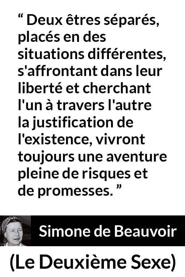 Citation de Simone de Beauvoir sur la liberté tirée du Deuxième Sexe - Deux êtres séparés, placés en des situations différentes, s'affrontant dans leur liberté et cherchant l'un à travers l'autre la justification de l'existence, vivront toujours une aventure pleine de risques et de promesses.