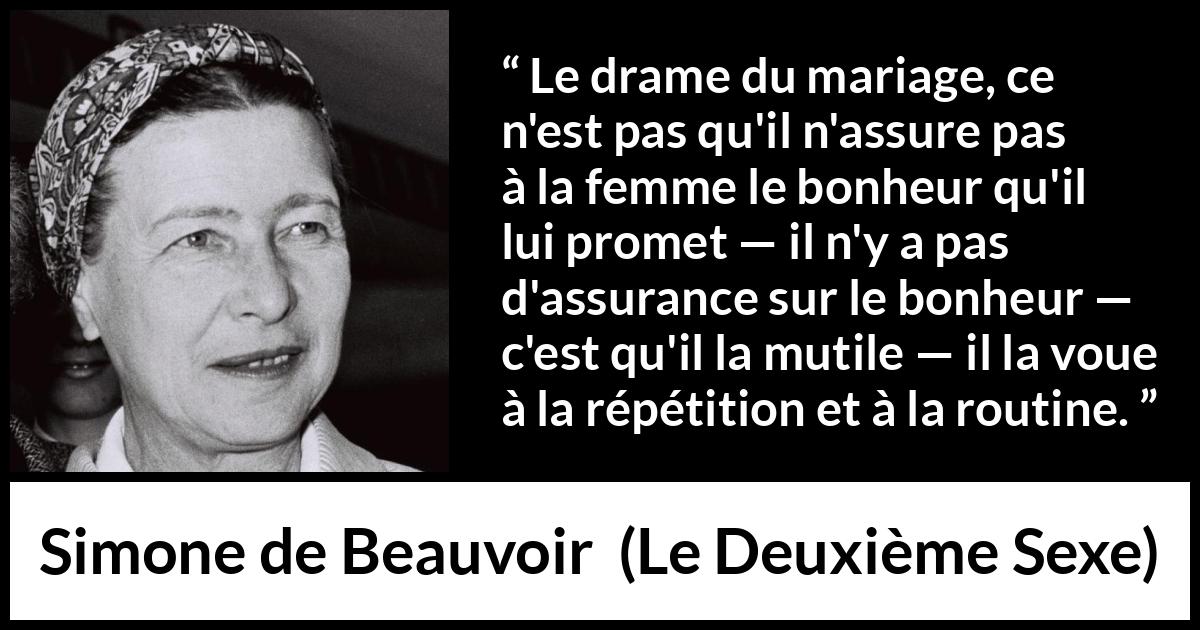 Citation de Simone de Beauvoir sur la routine tirée du Deuxième Sexe - Le drame du mariage, ce n'est pas qu'il n'assure pas à la femme le bonheur qu'il lui promet — il n'y a pas d'assurance sur le bonheur — c'est qu'il la mutile — il la voue à la répétition et à la routine.