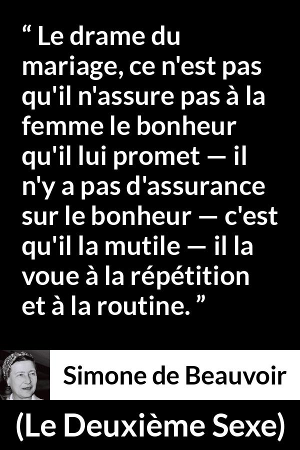 Citation de Simone de Beauvoir sur la routine tirée du Deuxième Sexe - Le drame du mariage, ce n'est pas qu'il n'assure pas à la femme le bonheur qu'il lui promet — il n'y a pas d'assurance sur le bonheur — c'est qu'il la mutile — il la voue à la répétition et à la routine.