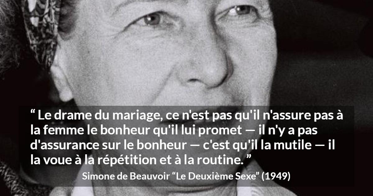 Citation de Simone de Beauvoir sur la routine tirée du Deuxième Sexe - Le drame du mariage, ce n'est pas qu'il n'assure pas à la femme le bonheur qu'il lui promet — il n'y a pas d'assurance sur le bonheur — c'est qu'il la mutile — il la voue à la répétition et à la routine.
