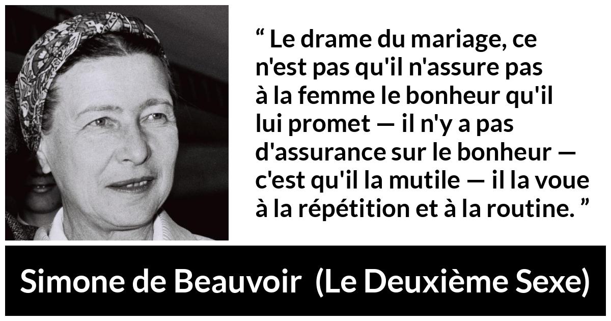 Citation de Simone de Beauvoir sur la routine tirée du Deuxième Sexe - Le drame du mariage, ce n'est pas qu'il n'assure pas à la femme le bonheur qu'il lui promet — il n'y a pas d'assurance sur le bonheur — c'est qu'il la mutile — il la voue à la répétition et à la routine.