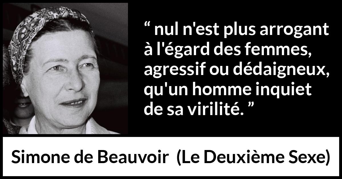 Citation de Simone de Beauvoir sur la virilité tirée du Deuxième Sexe - nul n'est plus arrogant à l'égard des femmes, agressif ou dédaigneux, qu'un homme inquiet de sa virilité.