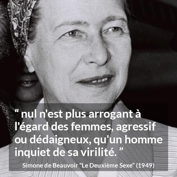 Citation de Simone de Beauvoir sur la virilité tirée du Deuxième Sexe - nul n'est plus arrogant à l'égard des femmes, agressif ou dédaigneux, qu'un homme inquiet de sa virilité.