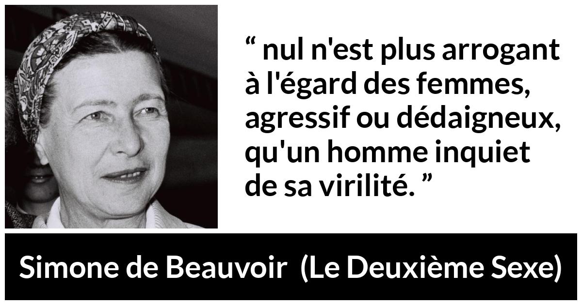 Citation de Simone de Beauvoir sur la virilité tirée du Deuxième Sexe - nul n'est plus arrogant à l'égard des femmes, agressif ou dédaigneux, qu'un homme inquiet de sa virilité.