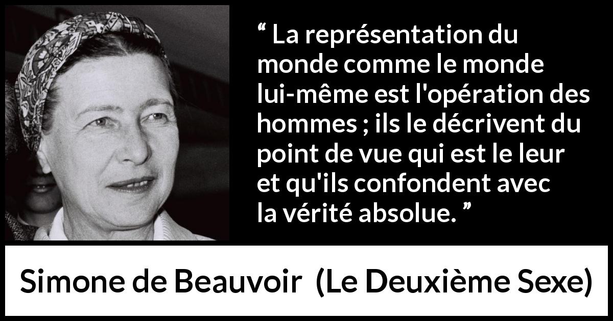 Citation de Simone de Beauvoir sur la vision tirée du Deuxième Sexe - La représentation du monde comme le monde lui-même est l'opération des hommes ; ils le décrivent du point de vue qui est le leur et qu'ils confondent avec la vérité absolue.