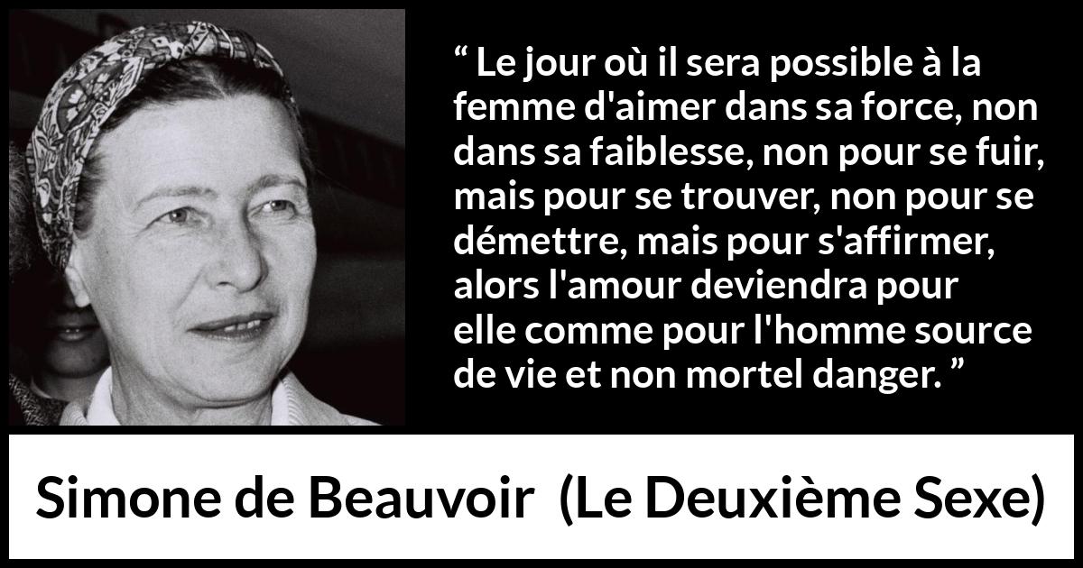 Citation de Simone de Beauvoir sur le danger tirée du Deuxième Sexe - Le jour où il sera possible à la femme d'aimer dans sa force, non dans sa faiblesse, non pour se fuir, mais pour se trouver, non pour se démettre, mais pour s'affirmer, alors l'amour deviendra pour elle comme pour l'homme source de vie et non mortel danger.
