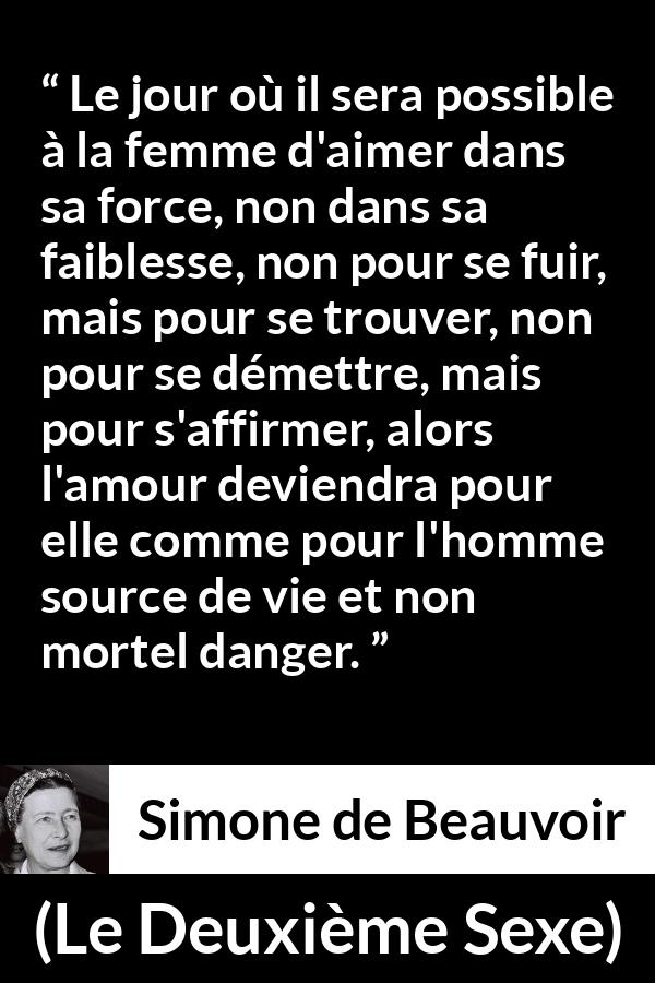 Citation de Simone de Beauvoir sur le danger tirée du Deuxième Sexe - Le jour où il sera possible à la femme d'aimer dans sa force, non dans sa faiblesse, non pour se fuir, mais pour se trouver, non pour se démettre, mais pour s'affirmer, alors l'amour deviendra pour elle comme pour l'homme source de vie et non mortel danger.