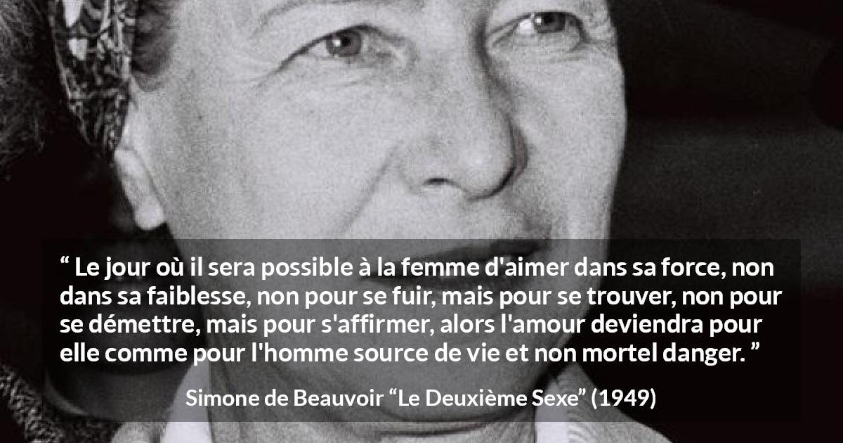 Citation de Simone de Beauvoir sur le danger tirée du Deuxième Sexe - Le jour où il sera possible à la femme d'aimer dans sa force, non dans sa faiblesse, non pour se fuir, mais pour se trouver, non pour se démettre, mais pour s'affirmer, alors l'amour deviendra pour elle comme pour l'homme source de vie et non mortel danger.
