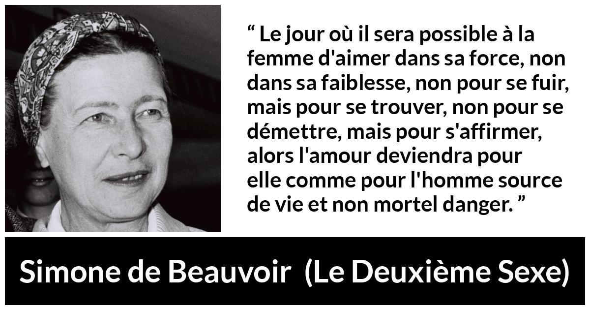 Citation de Simone de Beauvoir sur le danger tirée du Deuxième Sexe - Le jour où il sera possible à la femme d'aimer dans sa force, non dans sa faiblesse, non pour se fuir, mais pour se trouver, non pour se démettre, mais pour s'affirmer, alors l'amour deviendra pour elle comme pour l'homme source de vie et non mortel danger.