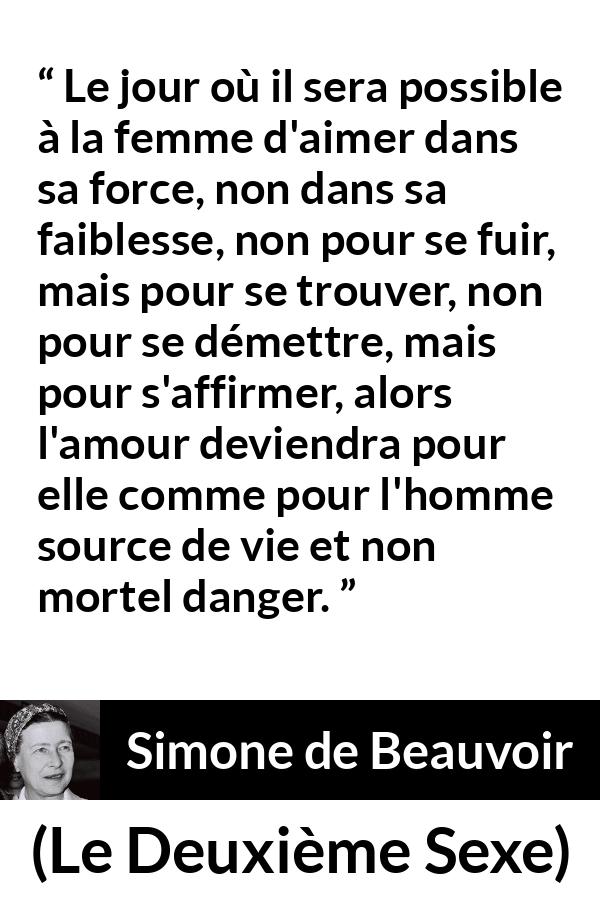Citation de Simone de Beauvoir sur le danger tirée du Deuxième Sexe - Le jour où il sera possible à la femme d'aimer dans sa force, non dans sa faiblesse, non pour se fuir, mais pour se trouver, non pour se démettre, mais pour s'affirmer, alors l'amour deviendra pour elle comme pour l'homme source de vie et non mortel danger.