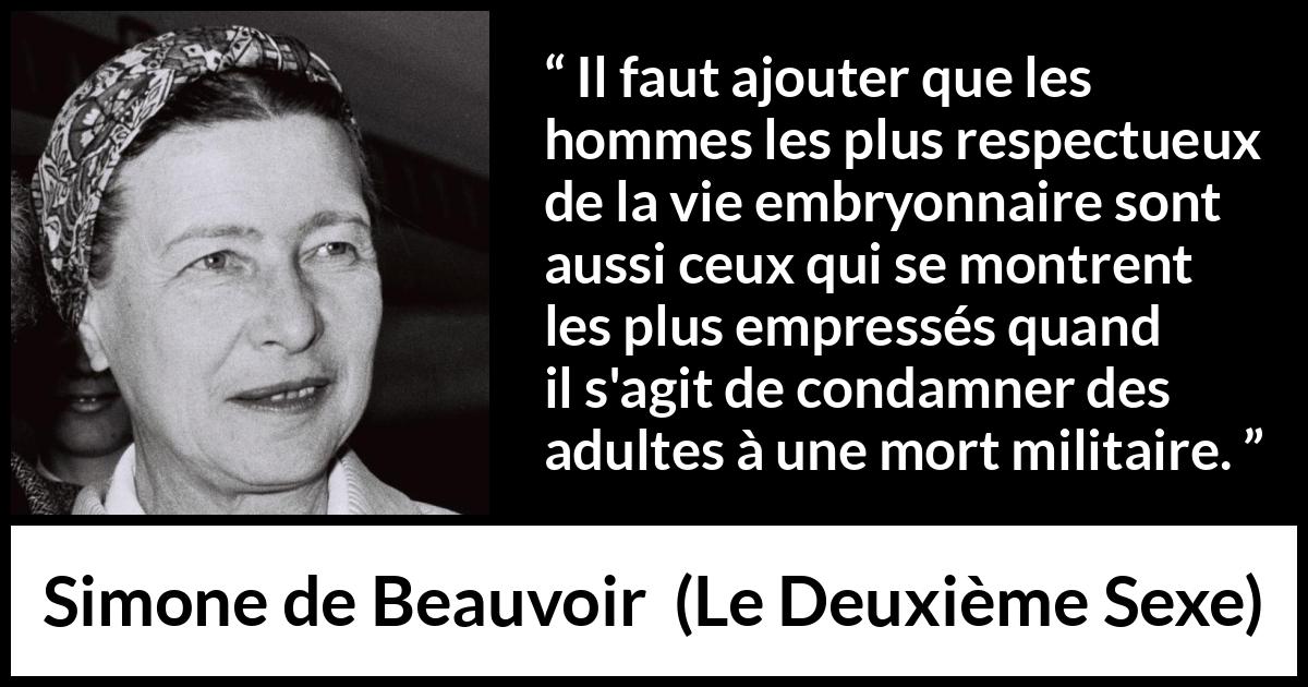 Citation de Simone de Beauvoir sur le respect tirée du Deuxième Sexe - Il faut ajouter que les hommes les plus respectueux de la vie embryonnaire sont aussi ceux qui se montrent les plus empressés quand il s'agit de condamner des adultes à une mort militaire.