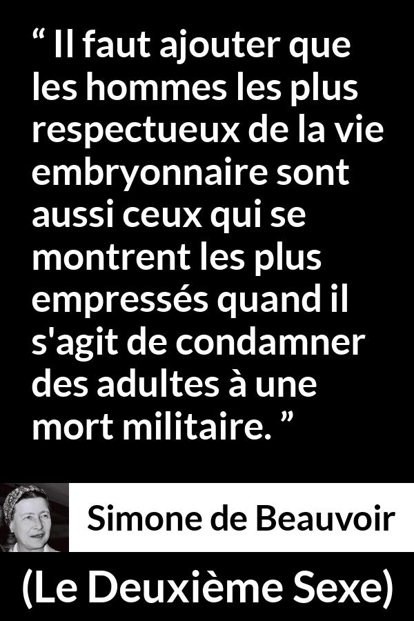 Citation de Simone de Beauvoir sur le respect tirée du Deuxième Sexe - Il faut ajouter que les hommes les plus respectueux de la vie embryonnaire sont aussi ceux qui se montrent les plus empressés quand il s'agit de condamner des adultes à une mort militaire.