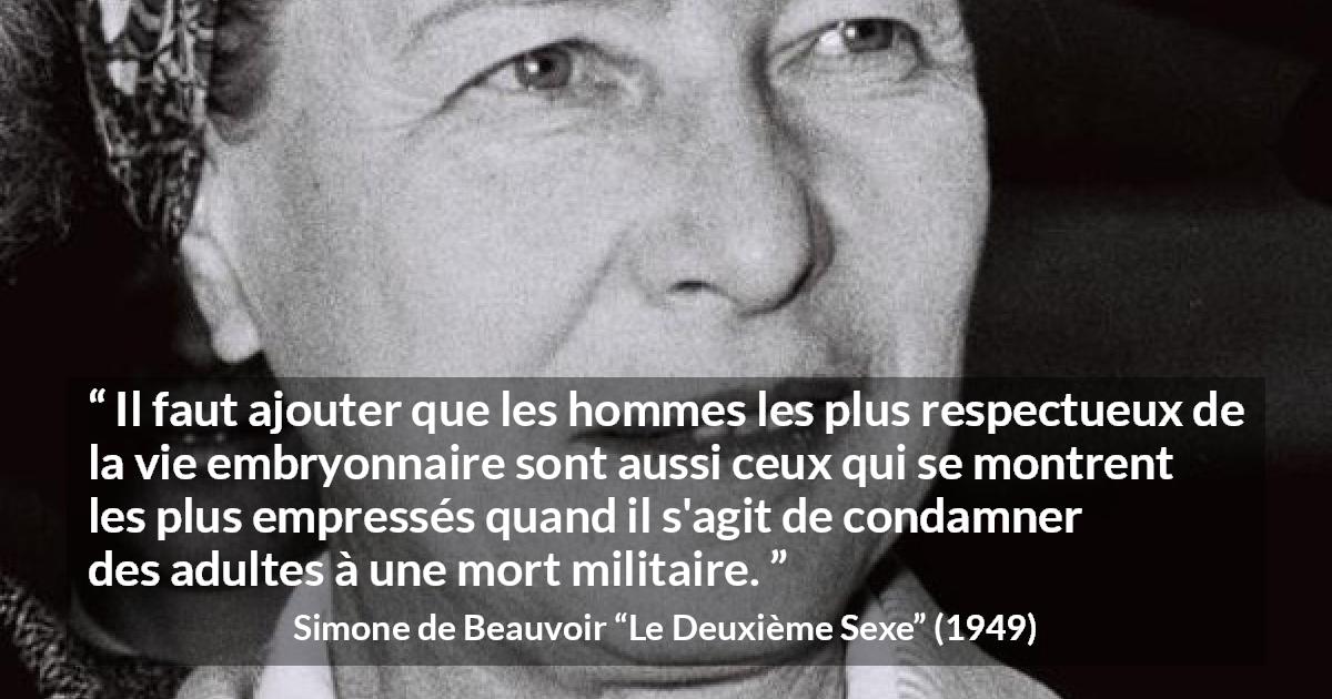 Citation de Simone de Beauvoir sur le respect tirée du Deuxième Sexe - Il faut ajouter que les hommes les plus respectueux de la vie embryonnaire sont aussi ceux qui se montrent les plus empressés quand il s'agit de condamner des adultes à une mort militaire.