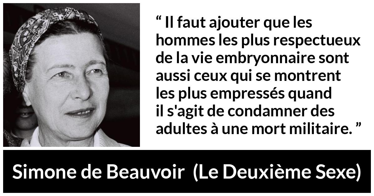 Citation de Simone de Beauvoir sur le respect tirée du Deuxième Sexe - Il faut ajouter que les hommes les plus respectueux de la vie embryonnaire sont aussi ceux qui se montrent les plus empressés quand il s'agit de condamner des adultes à une mort militaire.