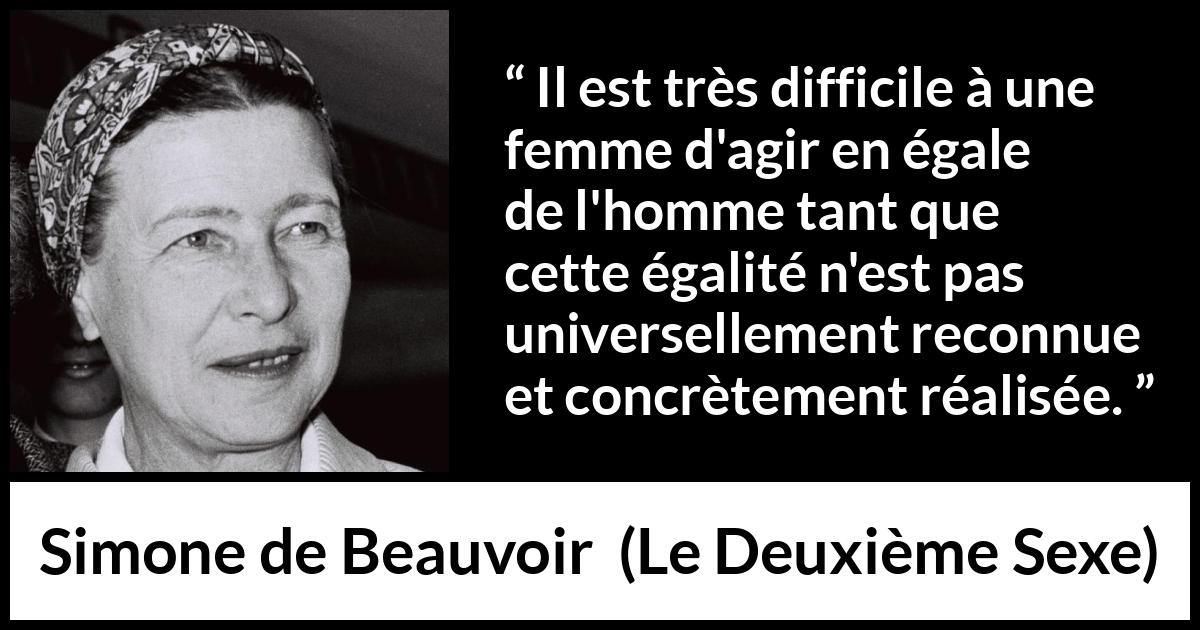 Citation de Simone de Beauvoir sur les femmes tirée du Deuxième Sexe - Il est très difficile à une femme d'agir en égale de l'homme tant que cette égalité n'est pas universellement reconnue et concrètement réalisée.