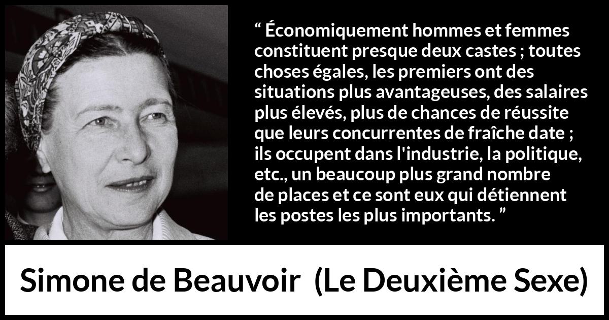 Citation de Simone de Beauvoir sur les femmes tirée du Deuxième Sexe - Économiquement hommes et femmes constituent presque deux castes ; toutes choses égales, les premiers ont des situations plus avantageuses, des salaires plus élevés, plus de chances de réussite que leurs concurrentes de fraîche date ; ils occupent dans l'industrie, la politique, etc., un beaucoup plus grand nombre de places et ce sont eux qui détiennent les postes les plus importants.