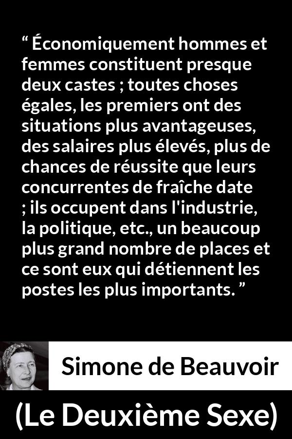 Citation de Simone de Beauvoir sur les femmes tirée du Deuxième Sexe - Économiquement hommes et femmes constituent presque deux castes ; toutes choses égales, les premiers ont des situations plus avantageuses, des salaires plus élevés, plus de chances de réussite que leurs concurrentes de fraîche date ; ils occupent dans l'industrie, la politique, etc., un beaucoup plus grand nombre de places et ce sont eux qui détiennent les postes les plus importants.