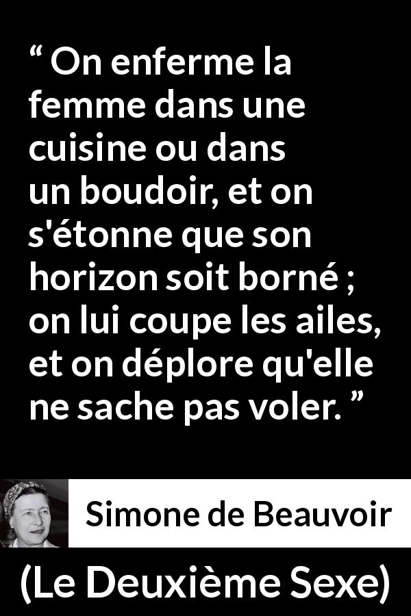 Citation de Simone de Beauvoir sur les femmes tirée du Deuxième Sexe - On enferme la femme dans une cuisine ou dans un boudoir, et on s'étonne que son horizon soit borné ; on lui coupe les ailes, et on déplore qu'elle ne sache pas voler.