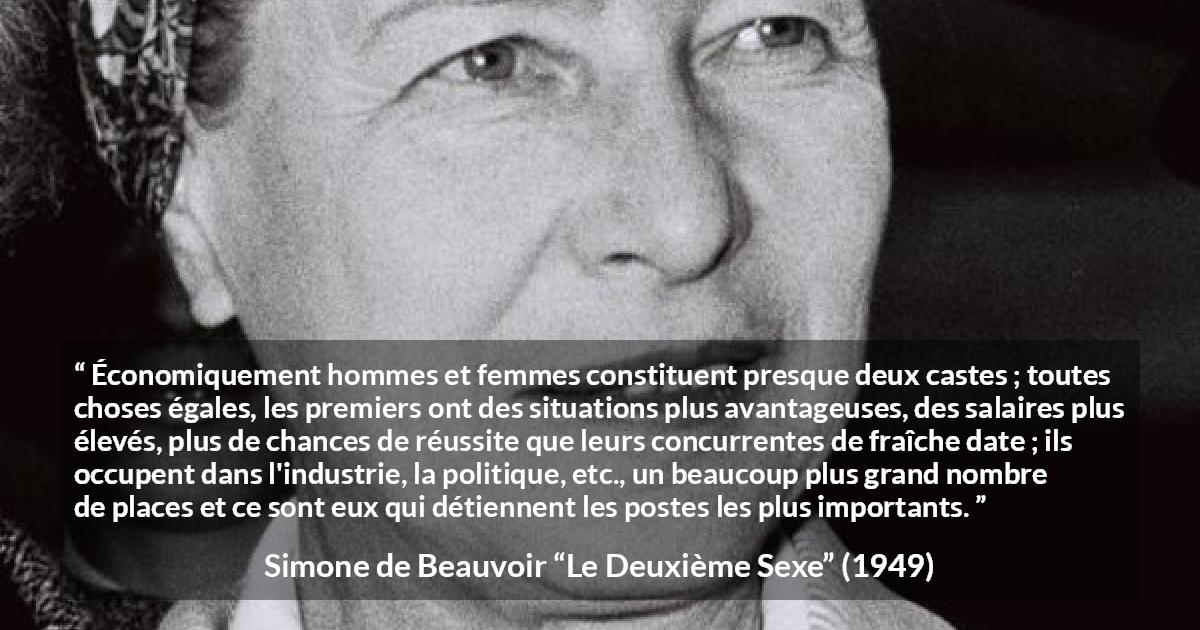 Citation de Simone de Beauvoir sur les femmes tirée du Deuxième Sexe - Économiquement hommes et femmes constituent presque deux castes ; toutes choses égales, les premiers ont des situations plus avantageuses, des salaires plus élevés, plus de chances de réussite que leurs concurrentes de fraîche date ; ils occupent dans l'industrie, la politique, etc., un beaucoup plus grand nombre de places et ce sont eux qui détiennent les postes les plus importants.