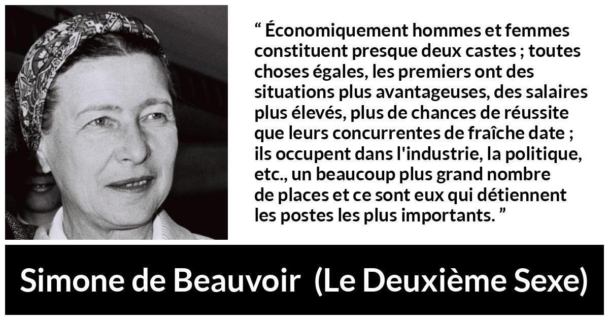 Citation de Simone de Beauvoir sur les femmes tirée du Deuxième Sexe - Économiquement hommes et femmes constituent presque deux castes ; toutes choses égales, les premiers ont des situations plus avantageuses, des salaires plus élevés, plus de chances de réussite que leurs concurrentes de fraîche date ; ils occupent dans l'industrie, la politique, etc., un beaucoup plus grand nombre de places et ce sont eux qui détiennent les postes les plus importants.