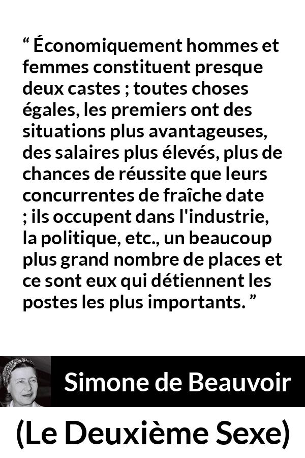 Citation de Simone de Beauvoir sur les femmes tirée du Deuxième Sexe - Économiquement hommes et femmes constituent presque deux castes ; toutes choses égales, les premiers ont des situations plus avantageuses, des salaires plus élevés, plus de chances de réussite que leurs concurrentes de fraîche date ; ils occupent dans l'industrie, la politique, etc., un beaucoup plus grand nombre de places et ce sont eux qui détiennent les postes les plus importants.