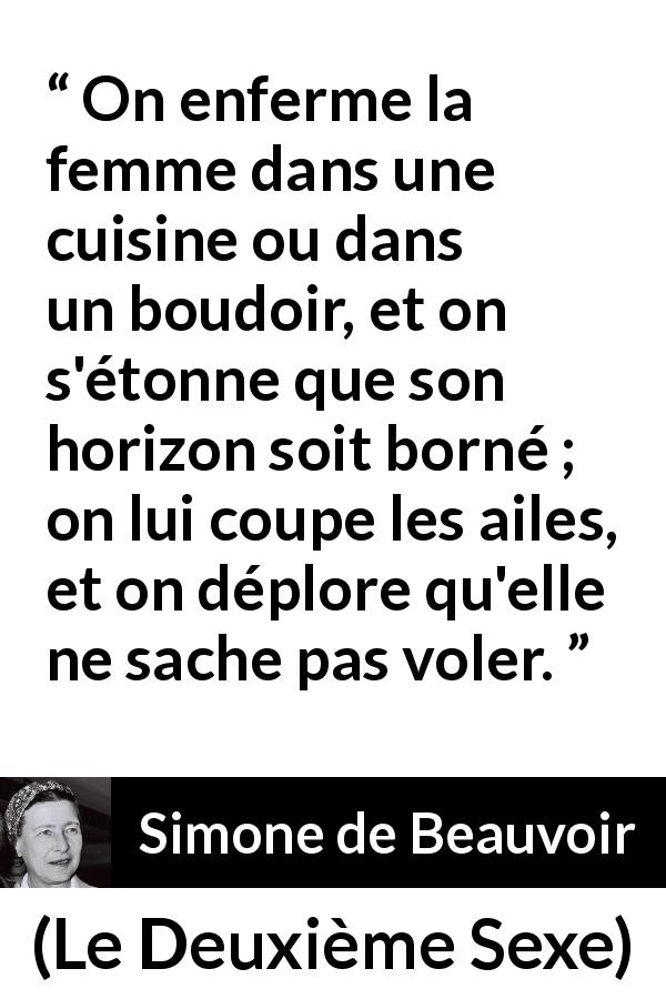 Citation de Simone de Beauvoir sur les femmes tirée du Deuxième Sexe - On enferme la femme dans une cuisine ou dans un boudoir, et on s'étonne que son horizon soit borné ; on lui coupe les ailes, et on déplore qu'elle ne sache pas voler.