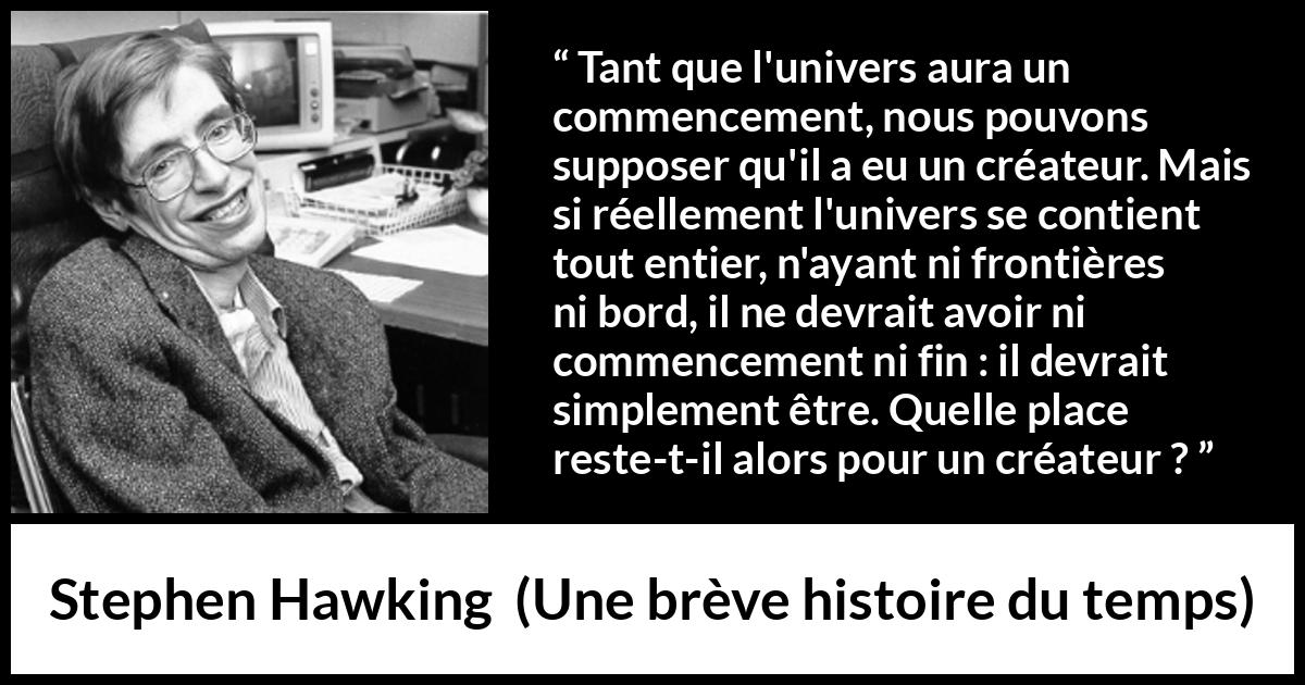 Citation de Stephen Hawking sur Dieu tirée d'Une brève histoire du temps - Tant que l'univers aura un commencement, nous pouvons supposer qu'il a eu un créateur. Mais si réellement l'univers se contient tout entier, n'ayant ni frontières ni bord, il ne devrait avoir ni commencement ni fin : il devrait simplement être. Quelle place reste-t-il alors pour un créateur ?