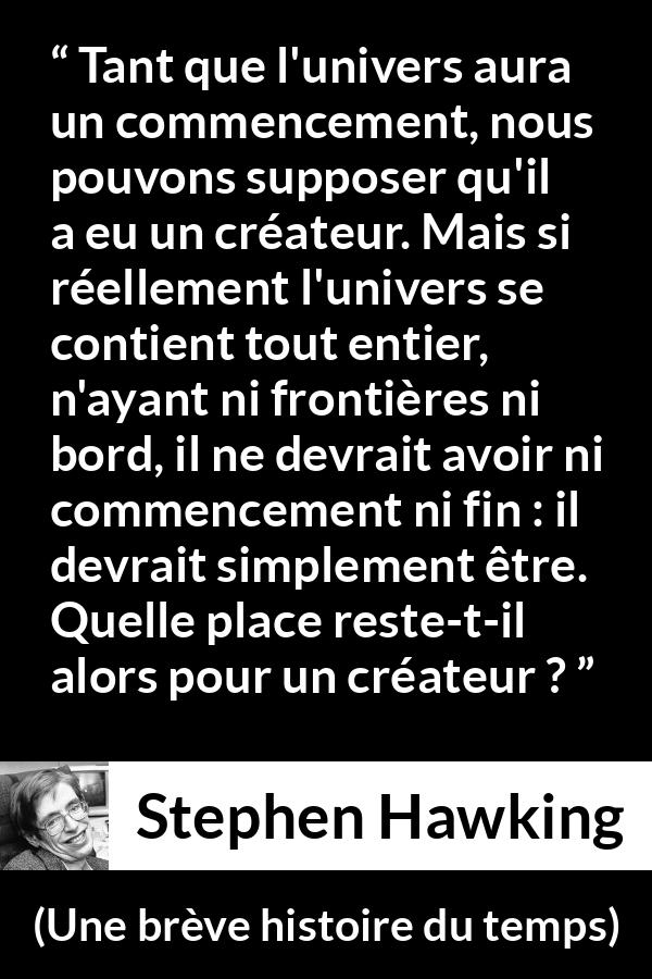Citation de Stephen Hawking sur Dieu tirée d'Une brève histoire du temps - Tant que l'univers aura un commencement, nous pouvons supposer qu'il a eu un créateur. Mais si réellement l'univers se contient tout entier, n'ayant ni frontières ni bord, il ne devrait avoir ni commencement ni fin : il devrait simplement être. Quelle place reste-t-il alors pour un créateur ?
