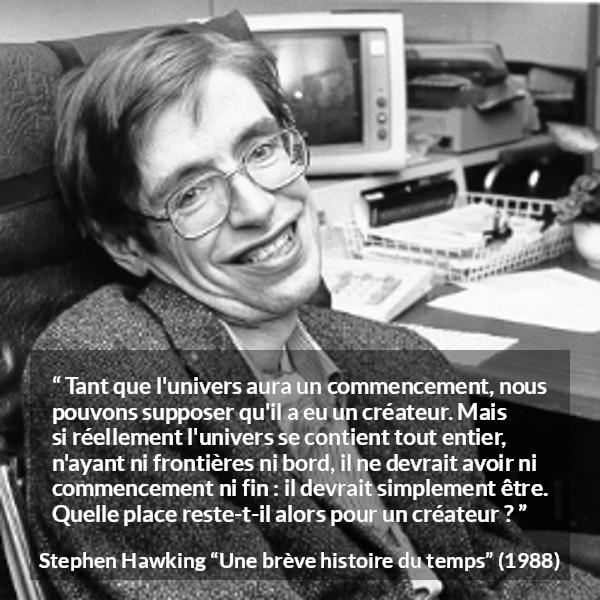 Citation de Stephen Hawking sur Dieu tirée d'Une brève histoire du temps - Tant que l'univers aura un commencement, nous pouvons supposer qu'il a eu un créateur. Mais si réellement l'univers se contient tout entier, n'ayant ni frontières ni bord, il ne devrait avoir ni commencement ni fin : il devrait simplement être. Quelle place reste-t-il alors pour un créateur ?