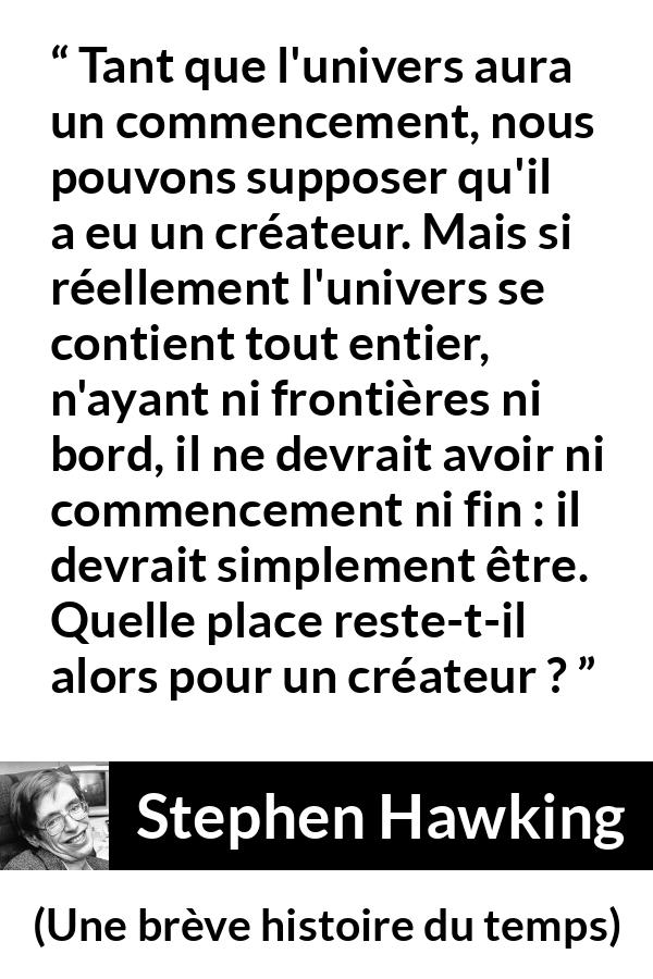 Citation de Stephen Hawking sur Dieu tirée d'Une brève histoire du temps - Tant que l'univers aura un commencement, nous pouvons supposer qu'il a eu un créateur. Mais si réellement l'univers se contient tout entier, n'ayant ni frontières ni bord, il ne devrait avoir ni commencement ni fin : il devrait simplement être. Quelle place reste-t-il alors pour un créateur ?