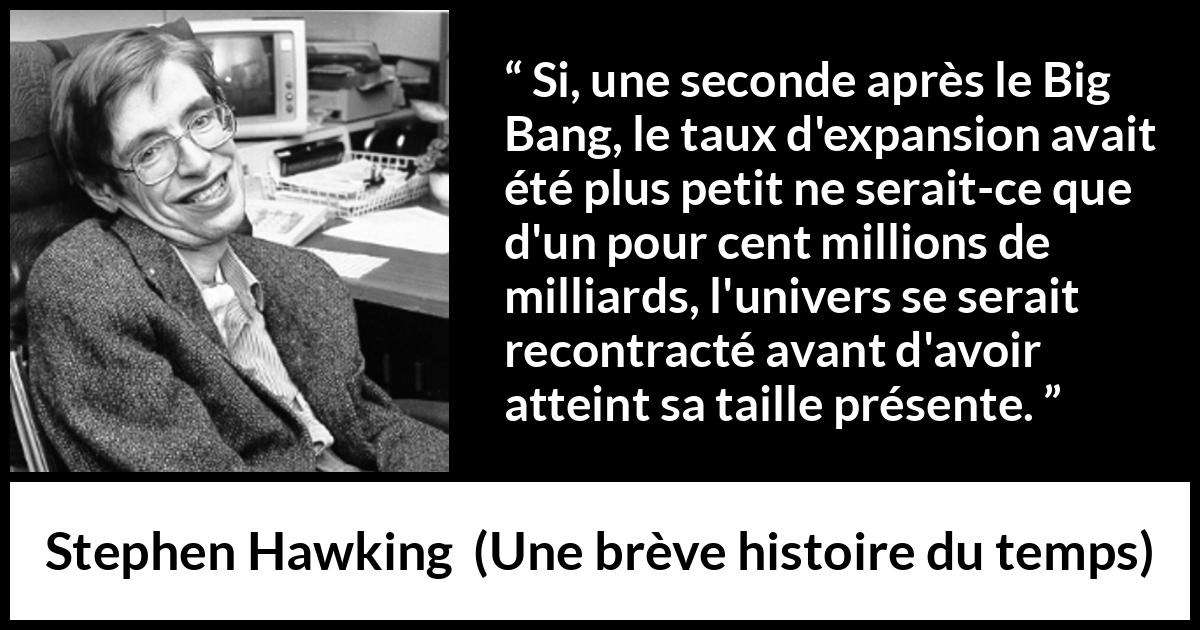 Citation de Stephen Hawking sur l'expansion tirée d'Une brève histoire du temps - Si, une seconde après le Big Bang, le taux d'expansion avait été plus petit ne serait-ce que d'un pour cent millions de milliards, l'univers se serait recontracté avant d'avoir atteint sa taille présente.