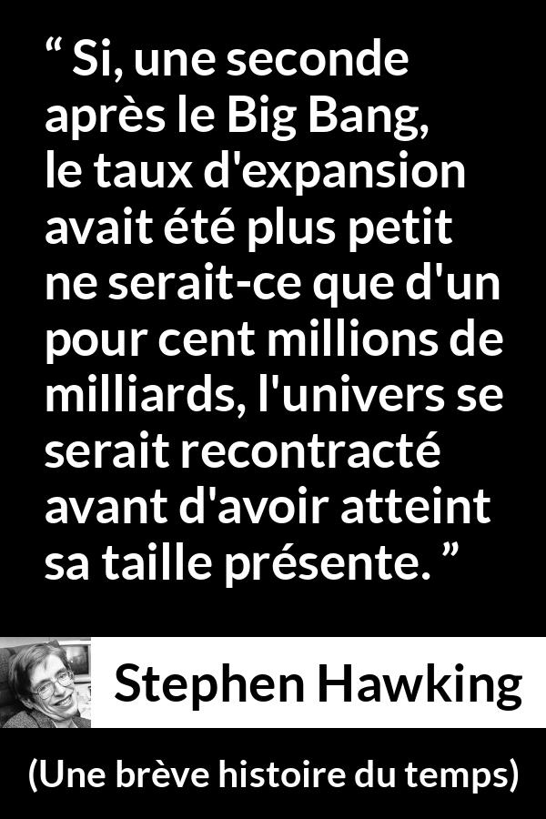 Citation de Stephen Hawking sur l'expansion tirée d'Une brève histoire du temps - Si, une seconde après le Big Bang, le taux d'expansion avait été plus petit ne serait-ce que d'un pour cent millions de milliards, l'univers se serait recontracté avant d'avoir atteint sa taille présente.