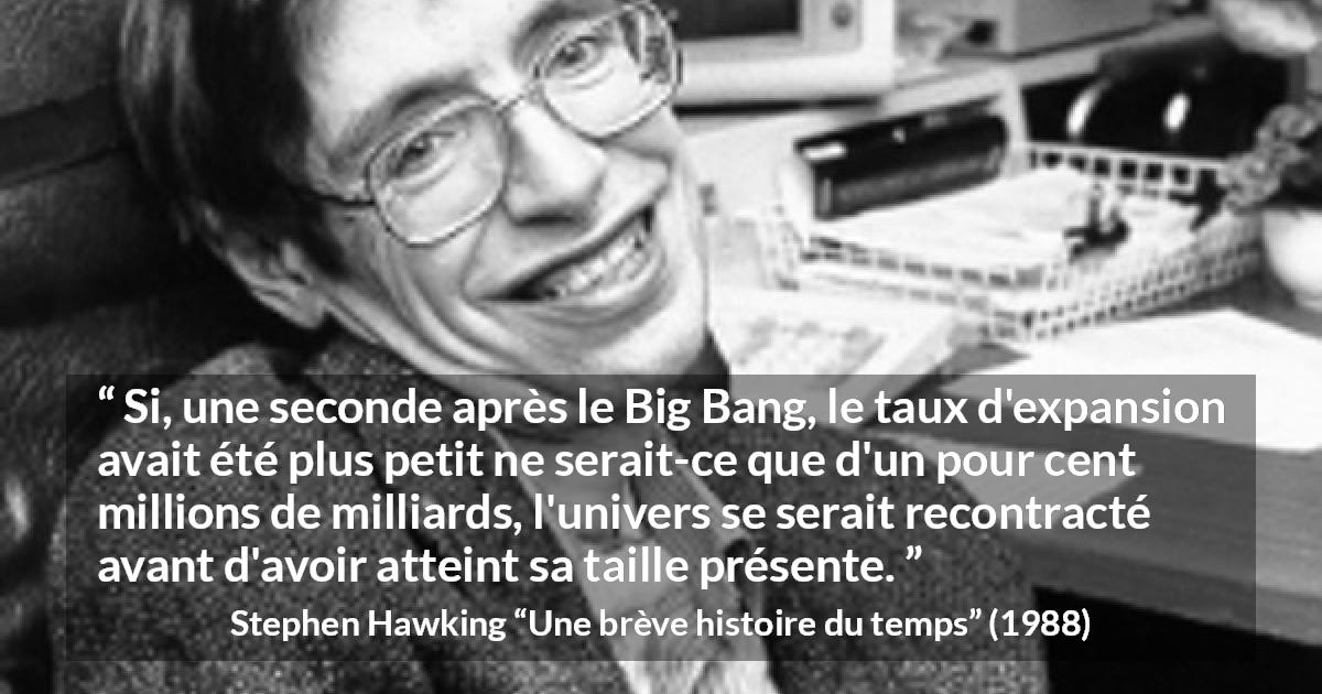 Citation de Stephen Hawking sur l'expansion tirée d'Une brève histoire du temps - Si, une seconde après le Big Bang, le taux d'expansion avait été plus petit ne serait-ce que d'un pour cent millions de milliards, l'univers se serait recontracté avant d'avoir atteint sa taille présente.