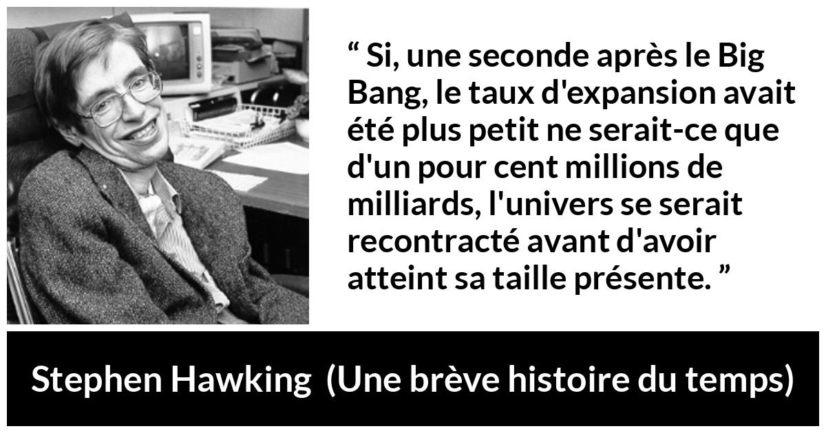 Citation de Stephen Hawking sur l'expansion tirée d'Une brève histoire du temps - Si, une seconde après le Big Bang, le taux d'expansion avait été plus petit ne serait-ce que d'un pour cent millions de milliards, l'univers se serait recontracté avant d'avoir atteint sa taille présente.