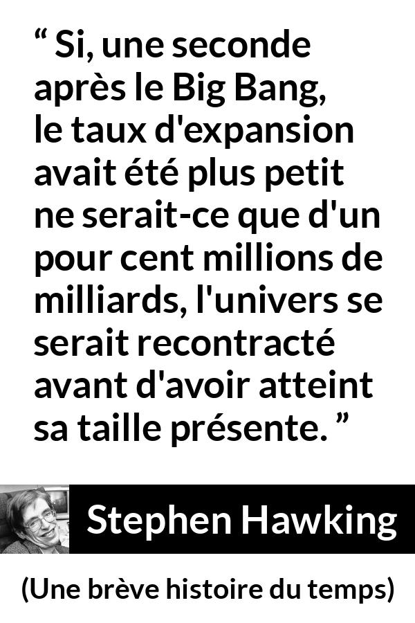 Citation de Stephen Hawking sur l'expansion tirée d'Une brève histoire du temps - Si, une seconde après le Big Bang, le taux d'expansion avait été plus petit ne serait-ce que d'un pour cent millions de milliards, l'univers se serait recontracté avant d'avoir atteint sa taille présente.