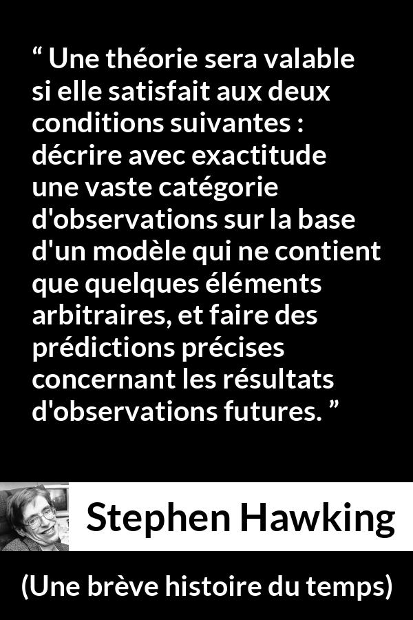 Citation de Stephen Hawking sur l'observation tirée d'Une brève histoire du temps - Une théorie sera valable si elle satisfait aux deux conditions suivantes : décrire avec exactitude une vaste catégorie d'observations sur la base d'un modèle qui ne contient que quelques éléments arbitraires, et faire des prédictions précises concernant les résultats d'observations futures.