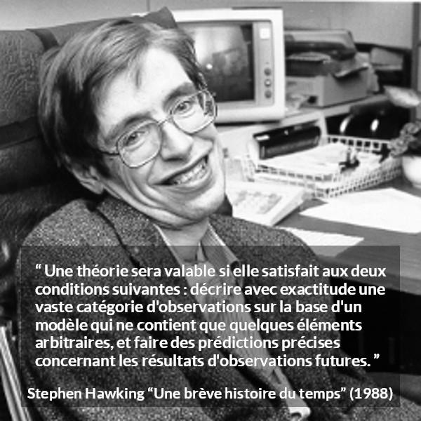 Citation de Stephen Hawking sur l'observation tirée d'Une brève histoire du temps - Une théorie sera valable si elle satisfait aux deux conditions suivantes : décrire avec exactitude une vaste catégorie d'observations sur la base d'un modèle qui ne contient que quelques éléments arbitraires, et faire des prédictions précises concernant les résultats d'observations futures.