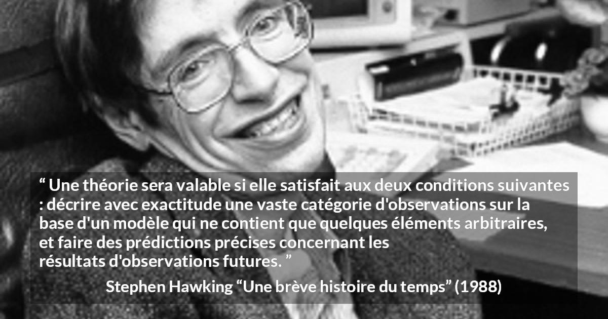 Citation de Stephen Hawking sur l'observation tirée d'Une brève histoire du temps - Une théorie sera valable si elle satisfait aux deux conditions suivantes : décrire avec exactitude une vaste catégorie d'observations sur la base d'un modèle qui ne contient que quelques éléments arbitraires, et faire des prédictions précises concernant les résultats d'observations futures.