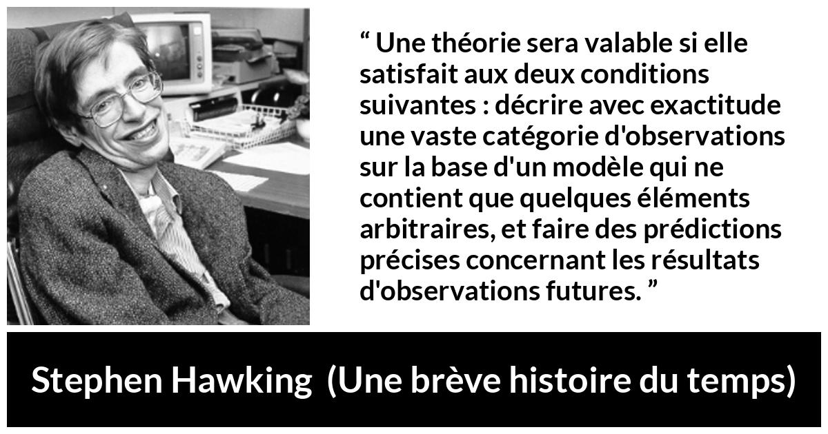 Citation de Stephen Hawking sur l'observation tirée d'Une brève histoire du temps - Une théorie sera valable si elle satisfait aux deux conditions suivantes : décrire avec exactitude une vaste catégorie d'observations sur la base d'un modèle qui ne contient que quelques éléments arbitraires, et faire des prédictions précises concernant les résultats d'observations futures.