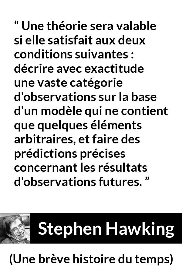 Citation de Stephen Hawking sur l'observation tirée d'Une brève histoire du temps - Une théorie sera valable si elle satisfait aux deux conditions suivantes : décrire avec exactitude une vaste catégorie d'observations sur la base d'un modèle qui ne contient que quelques éléments arbitraires, et faire des prédictions précises concernant les résultats d'observations futures.