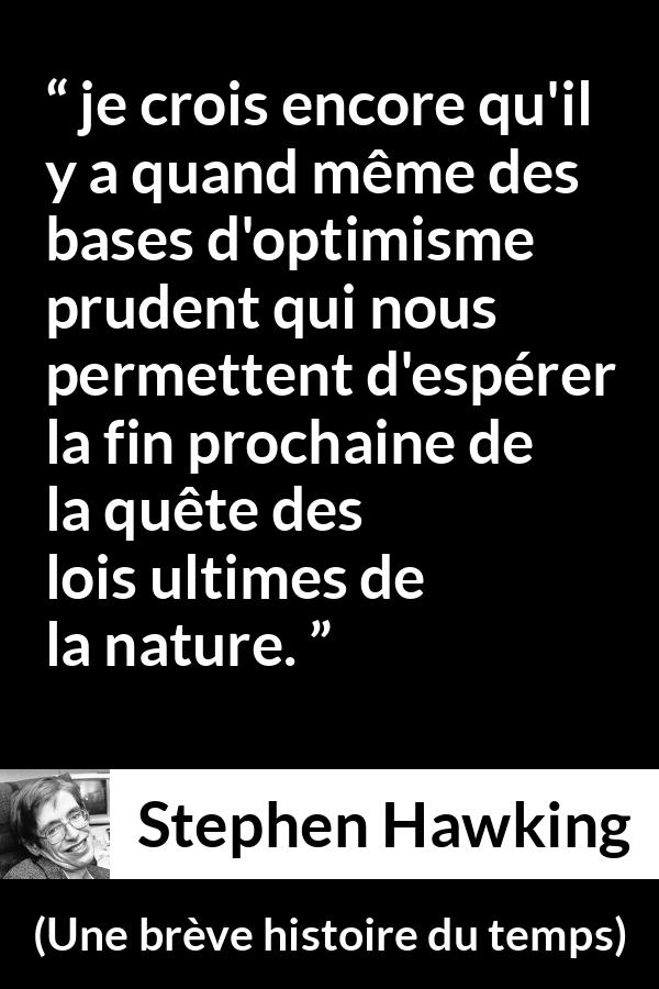 Citation de Stephen Hawking sur la nature tirée d'Une brève histoire du temps - je crois encore qu'il y a quand même des bases d'optimisme prudent qui nous permettent d'espérer la fin prochaine de la quête des lois ultimes de la nature.