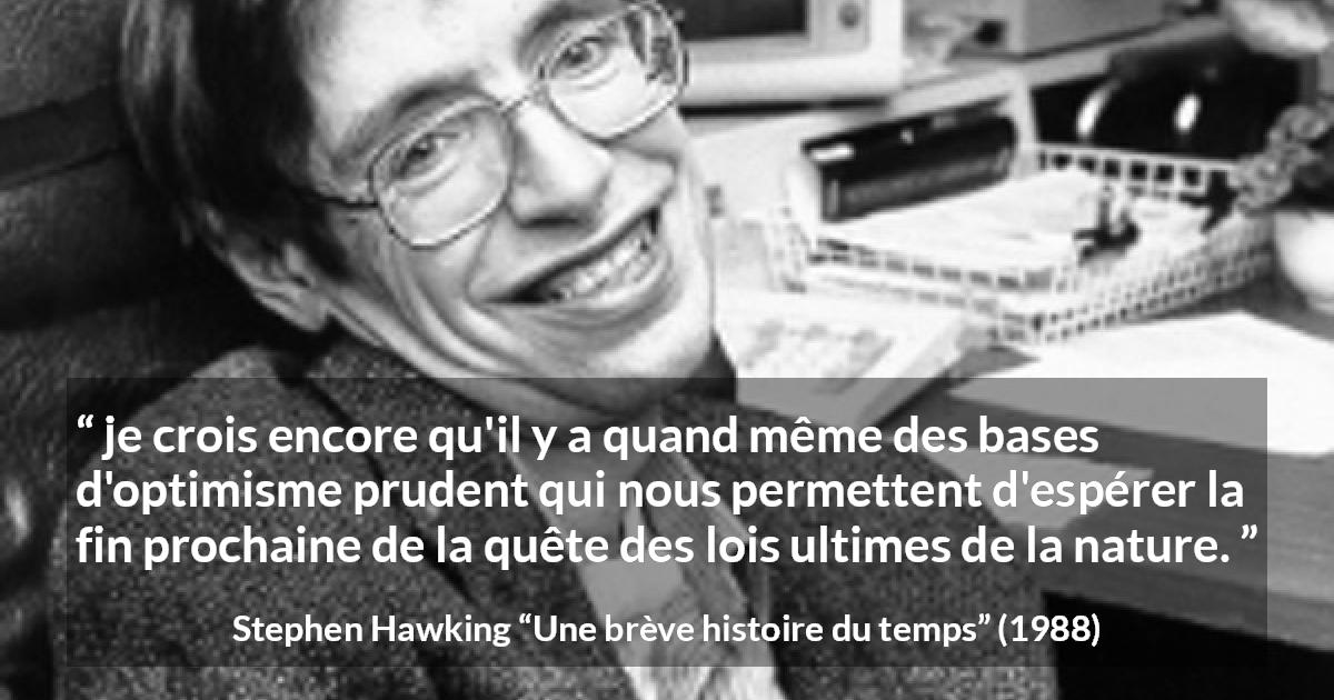 Citation de Stephen Hawking sur la nature tirée d'Une brève histoire du temps - je crois encore qu'il y a quand même des bases d'optimisme prudent qui nous permettent d'espérer la fin prochaine de la quête des lois ultimes de la nature.