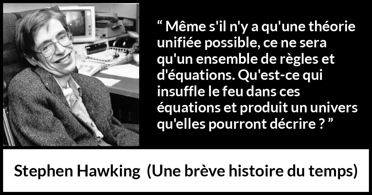 Citation de Stephen Hawking sur la science tirée d'Une brève histoire du temps - Même s'il n'y a qu'une théorie unifiée possible, ce ne sera qu'un ensemble de règles et d'équations. Qu'est-ce qui insuffle le feu dans ces équations et produit un univers qu'elles pourront décrire ?