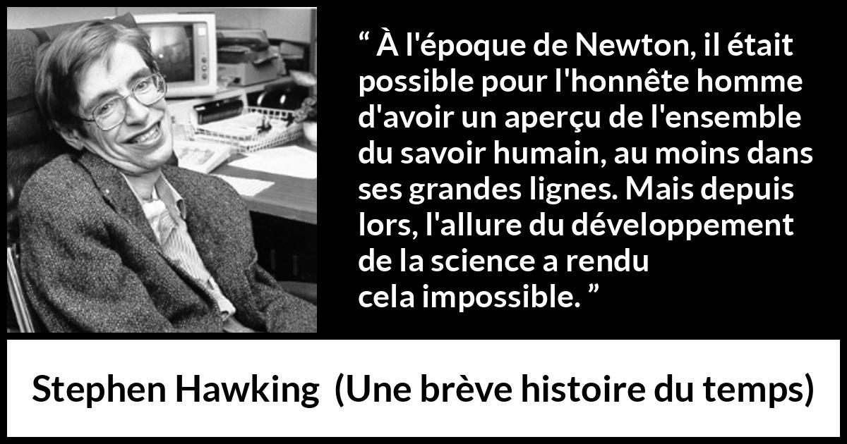 Citation de Stephen Hawking sur la science tirée d'Une brève histoire du temps - À l'époque de Newton, il était possible pour l'honnête homme d'avoir un aperçu de l'ensemble du savoir humain, au moins dans ses grandes lignes. Mais depuis lors, l'allure du développement de la science a rendu cela impossible.