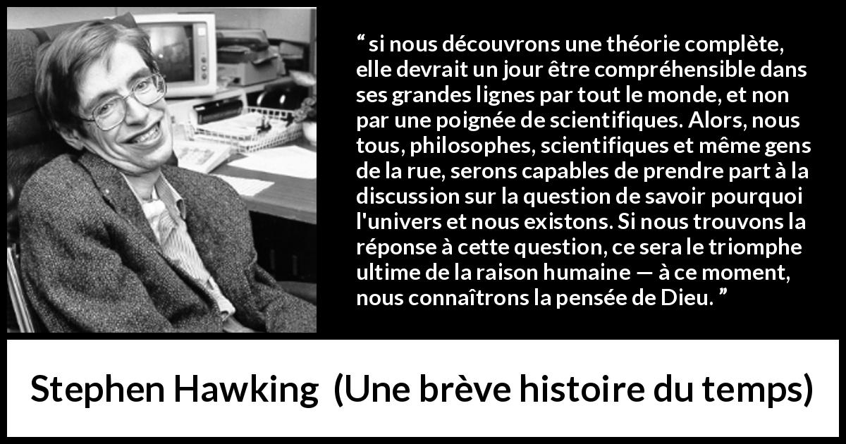 Citation de Stephen Hawking sur la science tirée d'Une brève histoire du temps - si nous découvrons une théorie complète, elle devrait un jour être compréhensible dans ses grandes lignes par tout le monde, et non par une poignée de scientifiques. Alors, nous tous, philosophes, scientifiques et même gens de la rue, serons capables de prendre part à la discussion sur la question de savoir pourquoi l'univers et nous existons. Si nous trouvons la réponse à cette question, ce sera le triomphe ultime de la raison humaine — à ce moment, nous connaîtrons la pensée de Dieu.